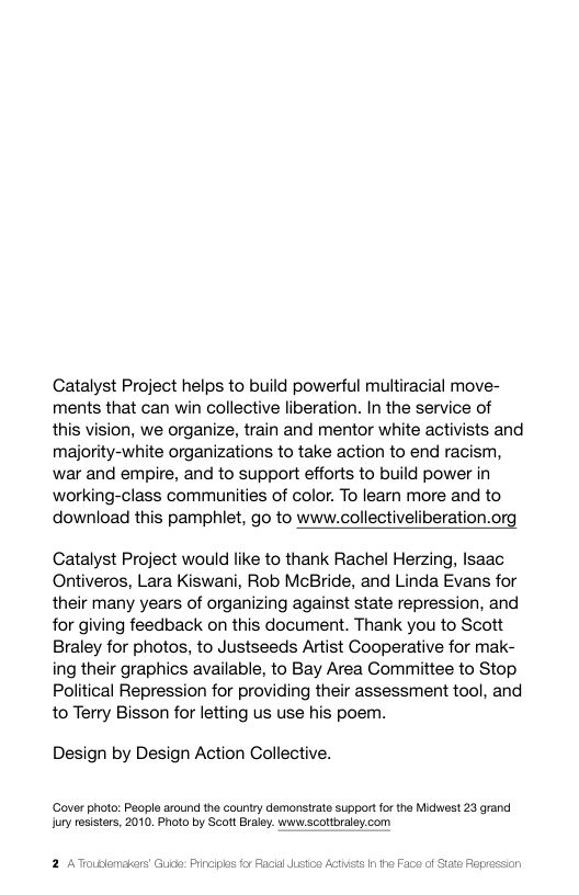 Catalyst Project helps to build powerful multiracial move- ments that can win collective liberation. In the service of this vision, we organize, train and mentor white activists and majority-white organizations to take action to end racism, war and empire, and to support efforts to build power in working-class communities of color. To learn more and to  download this pamphlet, go to www.collectiveliberation.org  Catalyst Project would like to thank Rachel Herzing, lsaac Ontiveros, Lara Kiswani, Rob McBride, and Linda Evans for their many years of organizing against state repression, and for giving feedback on this document. Thank you to Scott Braley for photos, to Justseeds Artist Cooperative for mak- ing their graphics available, to Bay Area Committee to Stop Political Repression for providing their assessment tool, and to Terry Bisson for letting us use his poem.  Design by Design Action Collective.  ‘Gover photo: People around the Gountry demonsirate support or the Midwest 23 grand ury osisters, 2010, Photo by Scott Braley. www scottbraley com  2 ATroublemakers Guide: Pincih al ustos Acthists I he Face of Stae Fop  